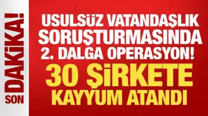 Usulsüz vatandaşlık soruşturmasında 2. dalga operasyon! 30 şirkete kayyum atandı